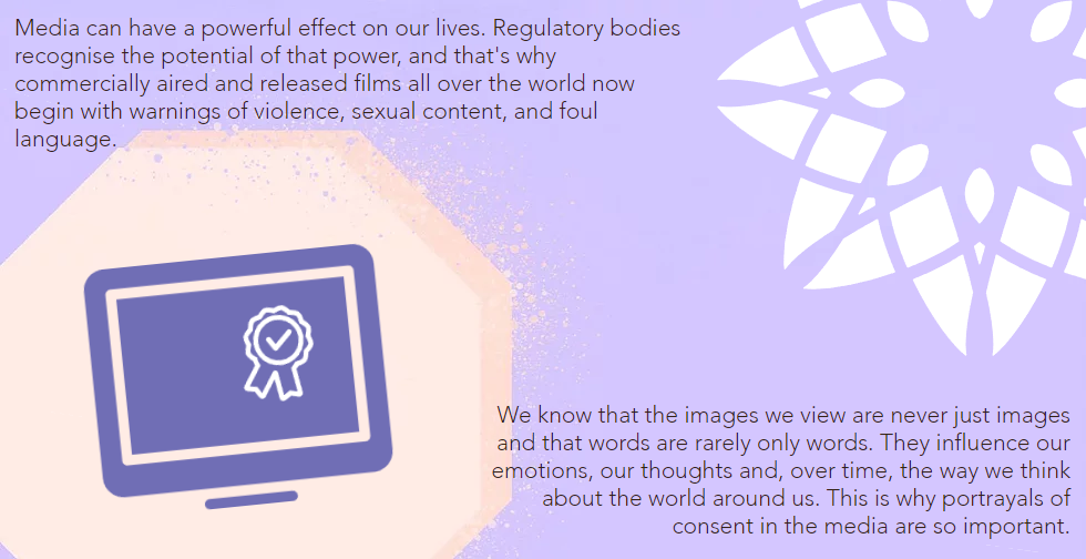 Media can have a powerful effect on our lives. Regulatory bodies recognise the potential of that power, and that's why commercially aired and released films all over the world now begin with warnings of violence, sexual content, and foul language. We know that the images we view are never just images and that words are rarely only words. They influence our emotions, our thoughts and, over time, the way we think about the world around us. This is why portrayals of consent in the media are so important.