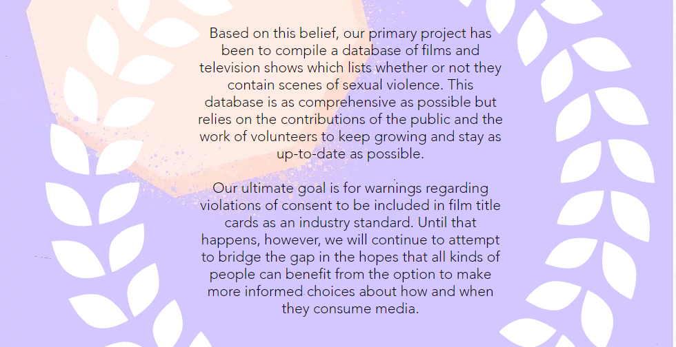 Based on this belief, our primary project has been to compile a database of films and television shows which lists whether or not they contain scenes of sexual violence. This database is as comprehensive as possible but relies on the contributions of the public and the work of volunteers to keep growing and stay as up-to-date as possible. Our ultimate goal is for warnings regarding violations of consent to be included in film title cards as an industry standard. Until that happens, however, we will continue to attempt to bridge the gap in the hopes that all kinds of people can benefit from the option to make more informed choices about how and when they consume media.